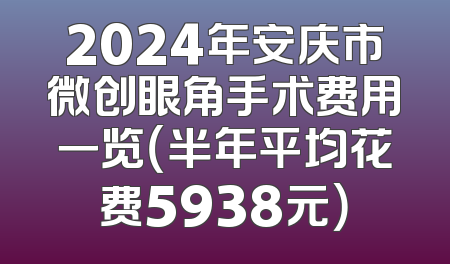 2024年安庆市微创眼角手术费用一览（半年平均花费5938元）