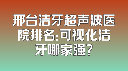 邢台洁牙超声波医院排名：可视化洁牙哪家强？