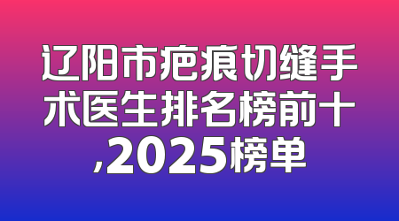 辽阳市疤痕切缝手术医生排名榜前十，2025榜单