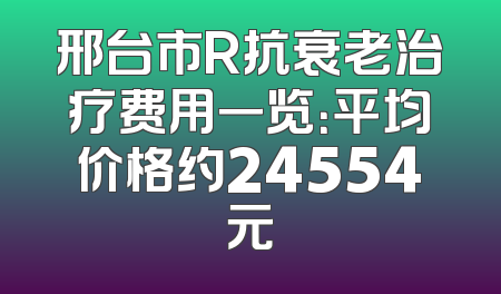 邢台市R抗衰老治疗费用一览：平均价格约24554元