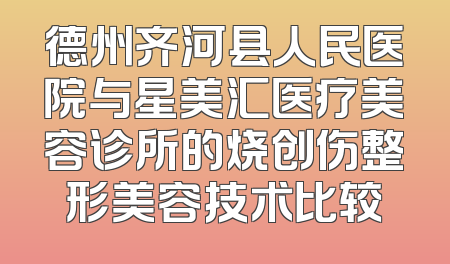 德州齐河县人民医院与星美汇医疗美容诊所的烧创伤整形美容技术比较