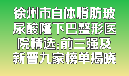 徐州市自体脂肪玻尿酸隆下巴整形医院精选：前三强及新晋九家榜单揭晓