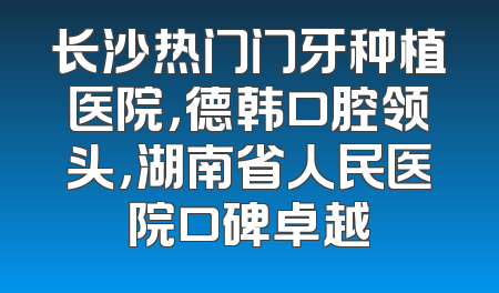 长沙热门门牙种植医院，德韩口腔领头，湖南省人民医院口碑卓越