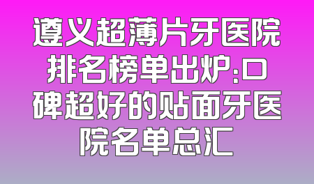 遵义超薄片牙医院排名榜单出炉：口碑超好的贴面牙医院名单总汇