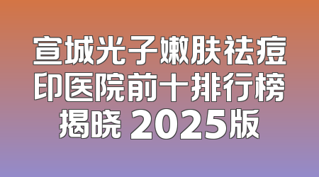 宣城光子嫩肤祛痘印医院前十排行榜揭晓 2025版