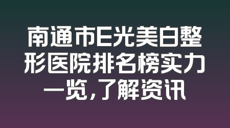 南通市E光美白整形医院排名榜实力一览，了解资讯