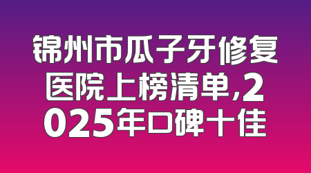 锦州市瓜子牙修复医院上榜清单，2025年口碑十佳