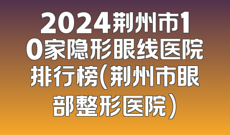 2024荆州市10家隐形眼线医院排行榜(荆州市眼部整形医院)