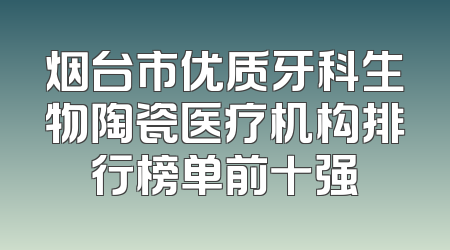 烟台市优质牙科生物陶瓷医疗机构排行榜单前十强