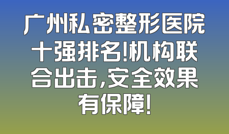 广州私密整形医院十强排名！机构联合出击，安全效果有保障！