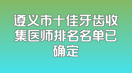 遵义市十佳牙齿收集医师排名名单已确定