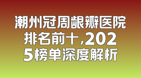 潮州冠周龈瓣医院排名前十，2025榜单深度解析