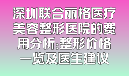 深圳联合丽格医疗美容整形医院的费用分析：整形价格一览及医生建议