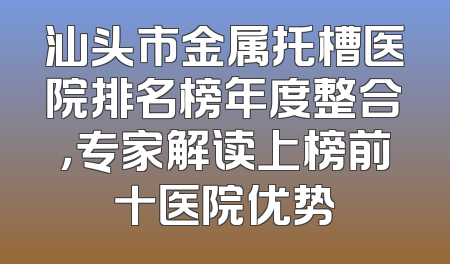 汕头市金属托槽医院排名榜年度整合，专家解读上榜前十医院优势