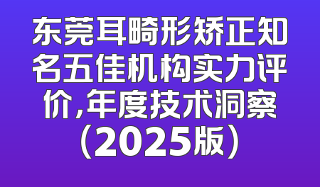 东莞耳畸形矫正知名五佳机构实力评价，年度技术洞察（2025版）