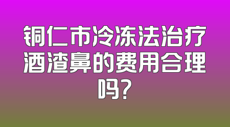 铜仁市冷冻法治疗酒渣鼻的费用合理吗？