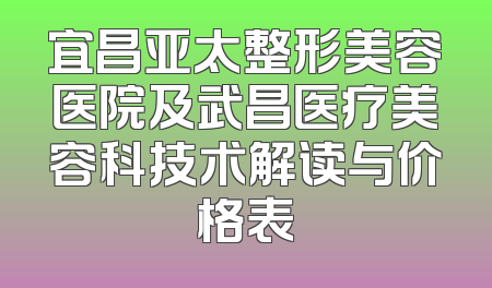 宜昌亚太整形美容医院及武昌医疗美容科技术解读与价格表