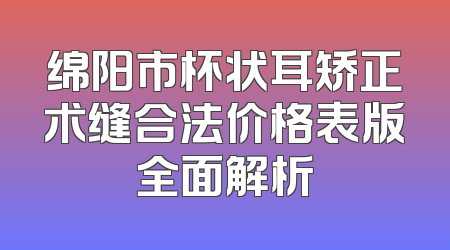 绵阳市杯状耳矫正术缝合法价格表版全面解析