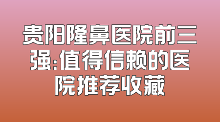 贵阳隆鼻医院前三强：值得信赖的医院推荐收藏