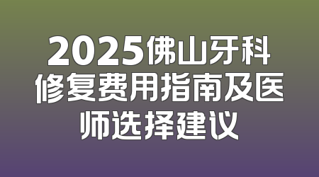2025佛山牙科修复费用指南及医师选择建议