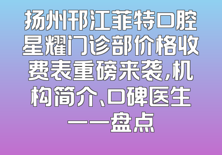 扬州邗江菲特口腔星耀门诊部价格收费表重磅来袭，机构简介、口碑医生一一盘点
