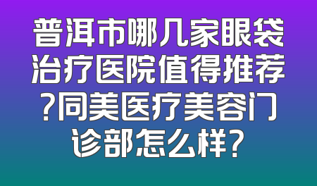 普洱市哪几家眼袋治疗医院值得推荐？同美医疗美容门诊部怎么样？