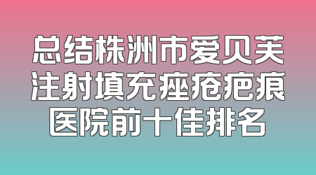 总结株洲市爱贝芙注射填充痤疮疤痕医院前十佳排名