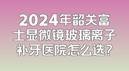 2024年韶关富士显微镜玻璃离子补牙医院怎么选？