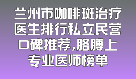 兰州市咖啡斑治疗医生排行私立民营口碑推荐，胳膊上专业医师榜单