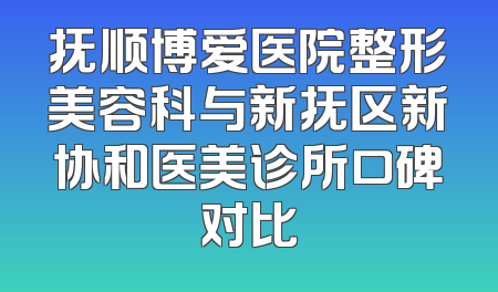 抚顺博爱医院整形美容科与新抚区新协和医美诊所口碑对比