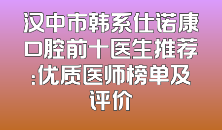 汉中市韩系仕诺康口腔前十医生推荐：优质医师榜单及评价