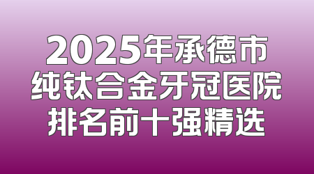 2025年承德市纯钛合金牙冠医院排名前十强精选