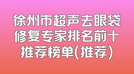 徐州市超声去眼袋修复专家排名前十推荐榜单（推荐）
