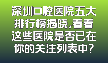 深圳口腔医院五大排行榜揭晓，看看这些医院是否已在你的关注列表中？