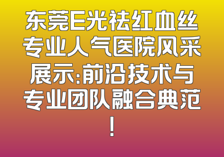 东莞E光祛红血丝专业人气医院风采展示：前沿技术与专业团队融合典范！