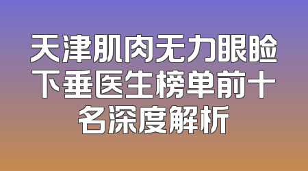 天津肌肉无力眼睑下垂医生榜单前十名深度解析