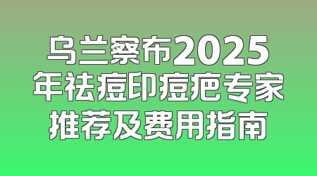 乌兰察布2025年祛痘印痘疤专家推荐及费用指南