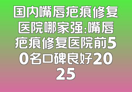 国内嘴唇疤痕修复医院哪家强：嘴唇疤痕修复医院前50名口碑良好2025