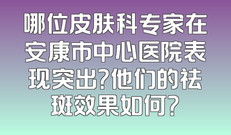 哪位皮肤科专家在安康市中心医院表现突出？他们的祛斑效果如何？