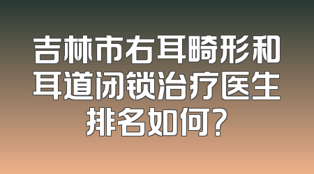 吉林市右耳畸形和耳道闭锁治疗医生排名如何？