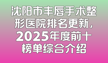 沈阳市丰唇手术整形医院排名更新，2025年度前十榜单综合介绍