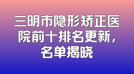 三明市隐形矫正医院前十排名更新，名单揭晓