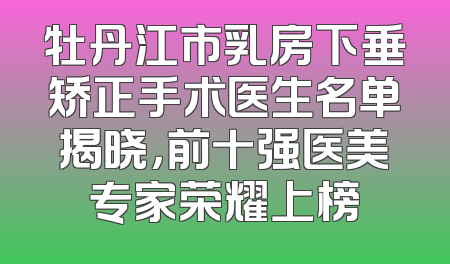 牡丹江市乳房下垂矫正手术医生名单揭晓，前十强医美专家荣耀上榜