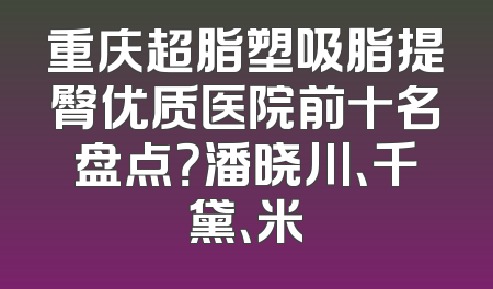 重庆超脂塑吸脂提臀优质医院前十名盘点？潘晓川、千黛、米