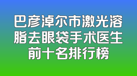 巴彦淖尔市激光溶脂去眼袋手术医生前十名排行榜