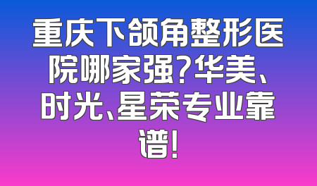 重庆下颌角整形医院哪家强？华美、时光、星荣专业靠谱！