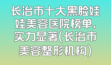 长治市十大黑脸娃娃美容医院榜单，实力显著（长治市美容整形机构）
