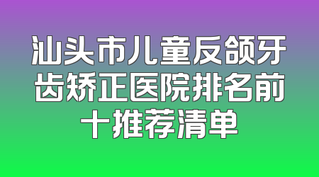 汕头市儿童反颌牙齿矫正医院排名前十推荐清单