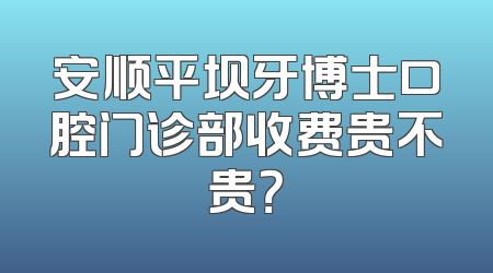 安顺平坝牙博士口腔门诊部收费贵不贵？