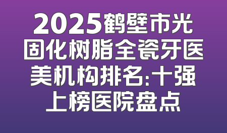 2025鹤壁市光固化树脂全瓷牙医美机构排名：十强上榜医院盘点